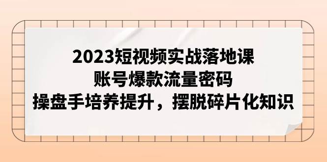 2023短视频实战落地课，账号爆款流量密码，操盘手培养提升，摆脱碎片化知识69网创吧-网创项目资源站-副业项目-创业项目-搞钱项目69网创吧