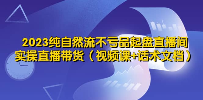 2023纯自然流不亏品起盘直播间，实操直播带货（视频课+话术文档）69网创吧-网创项目资源站-副业项目-创业项目-搞钱项目69网创吧
