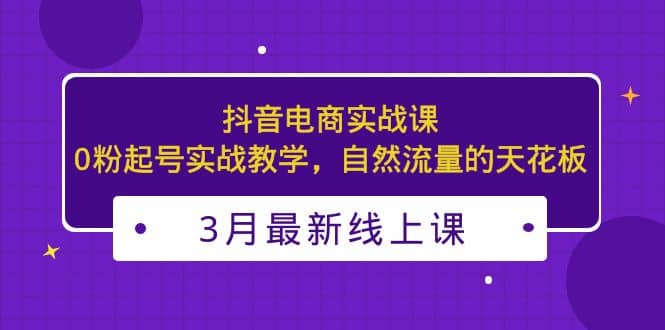 3月最新抖音电商实战课：0粉起号实战教学，自然流量的天花板69网创吧-网创项目资源站-副业项目-创业项目-搞钱项目69网创吧