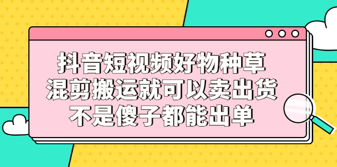 抖音短视频好物种草，混剪搬运就可以卖出货，不是傻子都能出单69网创吧-网创项目资源站-副业项目-创业项目-搞钱项目69网创吧