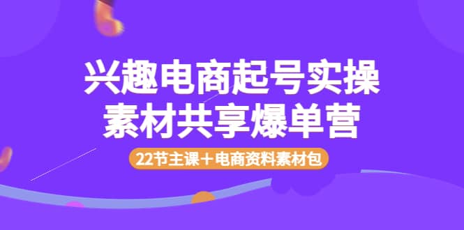兴趣电商起号实操素材共享爆单营（22节主课＋电商资料素材包）69网创吧-网创项目资源站-副业项目-创业项目-搞钱项目69网创吧