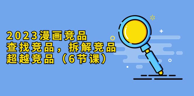 2023漫画竞品，查找竞品，拆解竞品，超越竞品（6节课）69网创吧-网创项目资源站-副业项目-创业项目-搞钱项目69网创吧