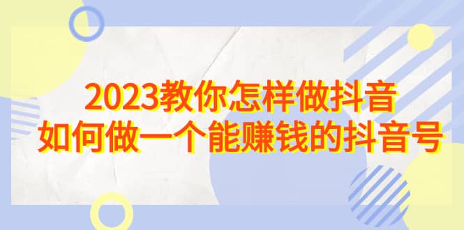 2023教你怎样做抖音，如何做一个能赚钱的抖音号（22节课）69网创吧-网创项目资源站-副业项目-创业项目-搞钱项目69网创吧