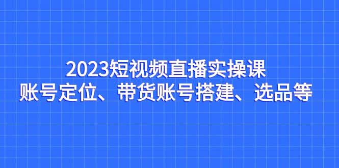 2023短视频直播实操课，账号定位、带货账号搭建、选品等69网创吧-网创项目资源站-副业项目-创业项目-搞钱项目69网创吧