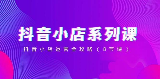 抖音小店-系列课，抖音小店运营全攻略（8节课）69网创吧-网创项目资源站-副业项目-创业项目-搞钱项目69网创吧