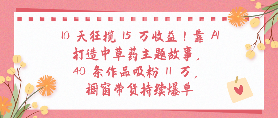 10天狂揽 15 万收益!靠 A打造中草药主题故事40 条作品吸粉11万橱窗带货持续爆单69网创吧-网创项目资源站-副业项目-创业项目-搞钱项目69网创吧